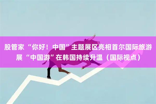 股管家 “你好！中国”主题展区亮相首尔国际旅游展 “中国游”在韩国持续升温（国际视点）