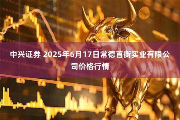 中兴证券 2025年6月17日常德首衡实业有限公司价格行情