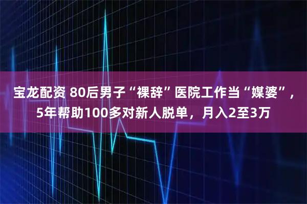 宝龙配资 80后男子“裸辞”医院工作当“媒婆”，5年帮助100多对新人脱单，月入2至3万
