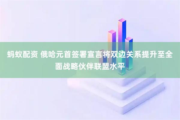 蚂蚁配资 俄哈元首签署宣言将双边关系提升至全面战略伙伴联盟水平