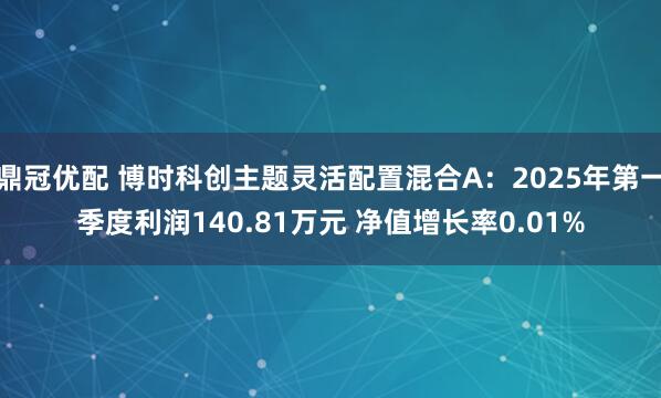 鼎冠优配 博时科创主题灵活配置混合A：2025年第一季度利润140.81万元 净值增长率0.01%