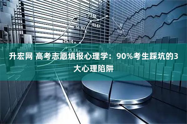 升宏网 高考志愿填报心理学：90%考生踩坑的3大心理陷阱