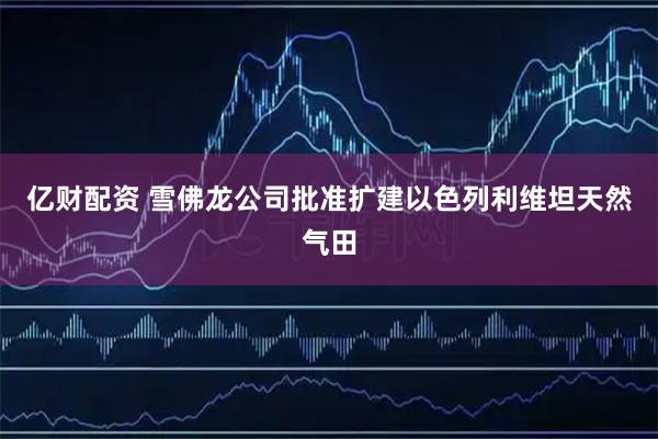 亿财配资 雪佛龙公司批准扩建以色列利维坦天然气田