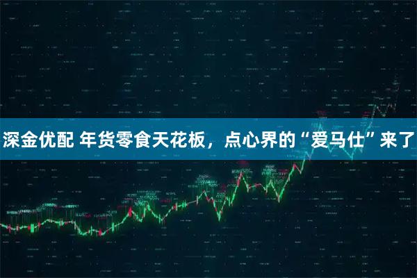 深金优配 年货零食天花板，点心界的“爱马仕”来了