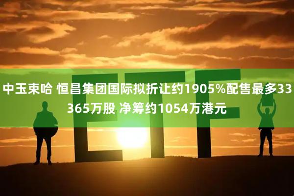 中玉束哈 恒昌集团国际拟折让约1905%配售最多33365万股 净筹约1054万港元