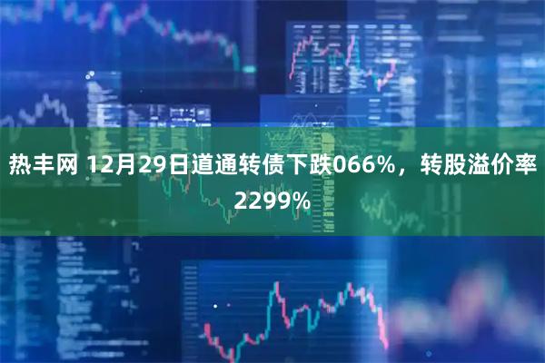 热丰网 12月29日道通转债下跌066%，转股溢价率2299%