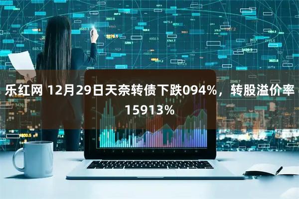 乐红网 12月29日天奈转债下跌094%，转股溢价率15913%
