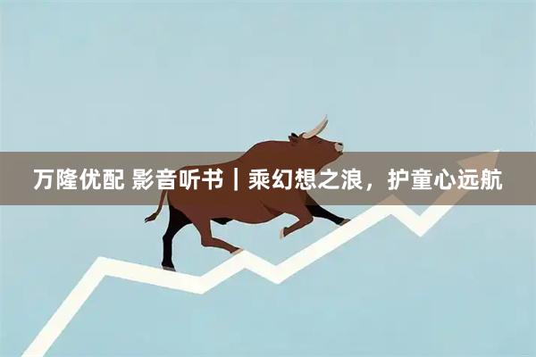 万隆优配 影音听书｜乘幻想之浪，护童心远航