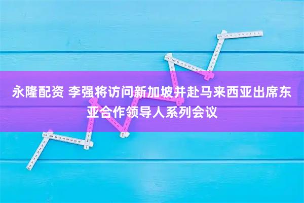永隆配资 李强将访问新加坡并赴马来西亚出席东亚合作领导人系列会议