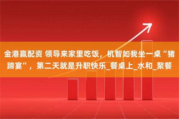 金港赢配资 领导来家里吃饭，机智如我坐一桌“猪蹄宴”，第二天就是升职快乐_餐桌上_水和_聚餐