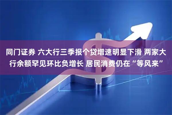 同门证券 六大行三季报个贷增速明显下滑 两家大行余额罕见环比负增长 居民消费仍在“等风来”