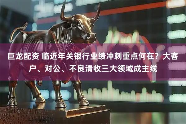 巨龙配资 临近年关银行业绩冲刺重点何在？大客户、对公、不良清收三大领域成主线