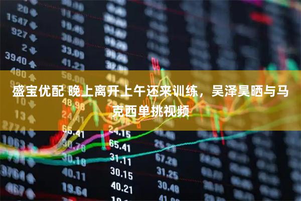 盛宝优配 晚上离开上午还来训练，吴泽昊晒与马克西单挑视频