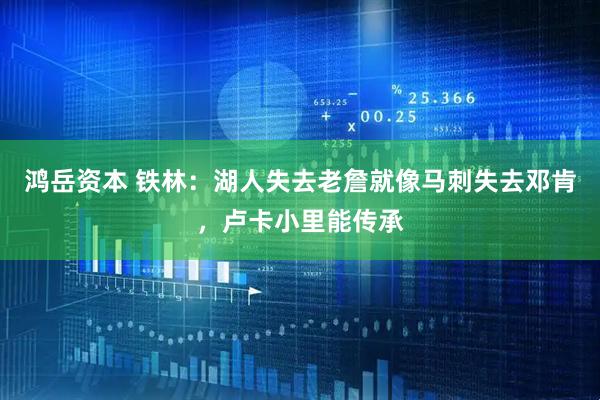 鸿岳资本 铁林：湖人失去老詹就像马刺失去邓肯，卢卡小里能传承